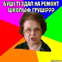 Бушi тi здал на ремонт школыф грушi??? 