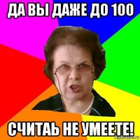 ДА ВЫ ДАЖЕ ДО 100 СЧИТАЬ НЕ УМЕЕТЕ!