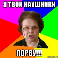 Я твои наушники порву!!!