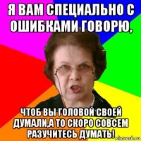 я вам специально с ошибками говорю, чтоб вы головой своей думали,а то скоро совсем разучитесь думать!