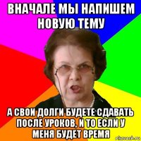 Вначале мы напишем новую тему А свои долги будете сдавать после уроков, и то если у меня будет время