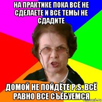 На практике пока всё не сделаете и все темы не сдадите Домой не пойдёте P.S. Всё равно все съёбуемся