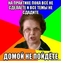 На практике пока всё не сделаете и все темы не сдадите Домой не пойдёте