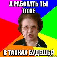 а работать ты тоже в танках будешь?