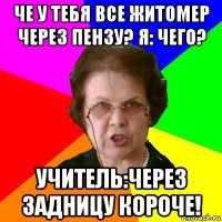 че у тебя все житомер через пензу? я: чего? учитель:через задницу короче!