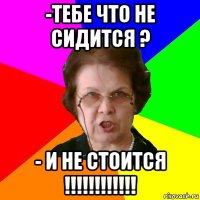 -Тебе что не сидится ? - И не стоится !!!!!!!!!!!!