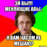 Эй ВЫ!!! меняющие авы.. я вам часом не мешаю?