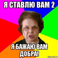 Я ставлю вам 2 Я бажаю вам добра!