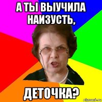 А ты выучила наизусть, деточка?