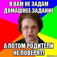 я вам не задам домашнее задание а потом родители не поверят!