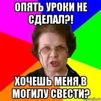 Опять уроки не сделал?! Хочешь меня в могилу свести?