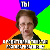 ты с родителями тоже так розговариваешь!!!?