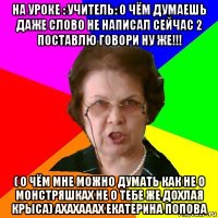 НА УРОКЕ : учитель: О чём думаешь даже слово не написал сейчас 2 поставлю говори ну же!!! ( О чём мне можно думать как не о монстряшках не о тебе же дохлая крыса) ахахааах екатерина попова