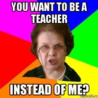 You want to be a teacher instead of me?