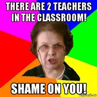 There are 2 teachers in the classroom! Shame on you!