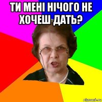 Ти менi нiчого не хочеш дать? 