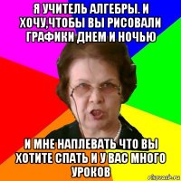 я учитель алгебры. И хочу,чтобы вы рисовали графики днем и ночью и мне наплевать что вы хотите спать и у вас много уроков