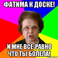 фатима к доске! и мне все-равно что ты болела!