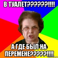 В ТУАЛЕТ??????!!!! А ГДЕ БЫЛ НА ПЕРЕМЕНЕ?????!!!!