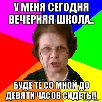 У меня сегодня вечерняя школа.. Буде те со мной до девяти часов сидеть!!