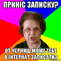 Приніс записку? От Черниш,може тебе в інтернат записати?