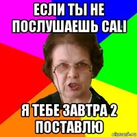 Если ты не послушаешь CALI Я тебе завтра 2 поставлю