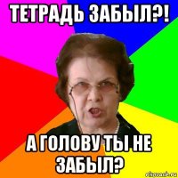 тетрадь забыл?! А голову ты не забыл?