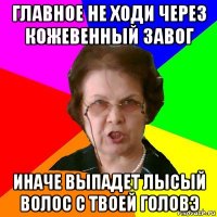 Главное не ходи через кожевенный завог Иначе выпадет лысый волос с твоей головэ