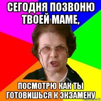 сегодня позвоню твоей маме, посмотрю как ты готовишься к экзамену