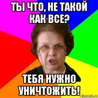 ты что, не такой как все? тебя нужно уничтожить!