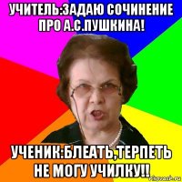 Учитель:задаю сочинение про А.С.Пушкина! Ученик:блеать,терпеть не могу училку!!