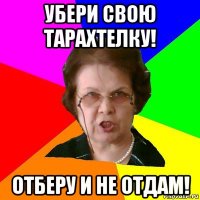 УБЕРИ СВОЮ ТАРАХТЕЛКУ! ОТБЕРУ И НЕ ОТДАМ!