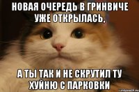 Новая очередь в Гринвиче уже открылась, А ты так и не скрутил ту хуйню с парковки