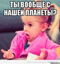 Ты вообще с нашей планеты? 