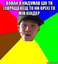 Вован я нидумав шо ти ізвращенещ то ни оріхі то мій кіндер 