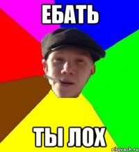 ЕБАТЬ ТЫ ЛОХ