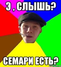 Э , слышь? семари есть?