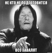 Не кто не подготовится все завалят