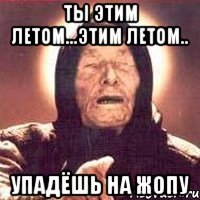 ты этим летом...этим летом.. упадёшь на жопу