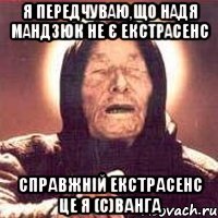 я передчуваю,що Надя Мандзюк НЕ є екстрасенс справжній екстрасенс це я (с)Ванга