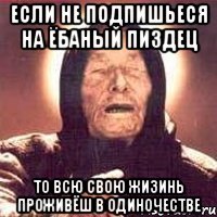 Если не подпишьеся на Ёбаный Пиздец То всю свою жизинь проживёш в одиночестве