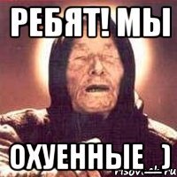 ребят! Мы Охуенные_)