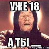 Уже 18 а ты .....