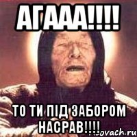 АГААА!!!! ТО ТИ ПІД ЗАБОРОМ НАСРАВ!!!!