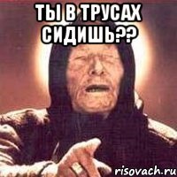 ты в трусах сидишь?? 