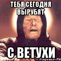 тебя сегодня вырубят с ветухи