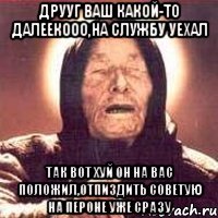 друуг ваш какой-то далеекооо,на службу уехал так вот хуй он на вас положил,отпиздить советую на пероне уже сразу