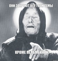 Они закроют все твои темы Кроме пельменной!