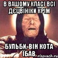 в вашому класі всі дєцвініки крім Бульби, він кота їбав