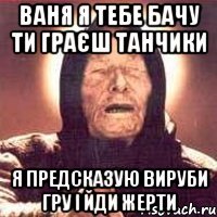 ваня я тебе бачу ти граєш танчики я предсказую вируби гру і йди жерти